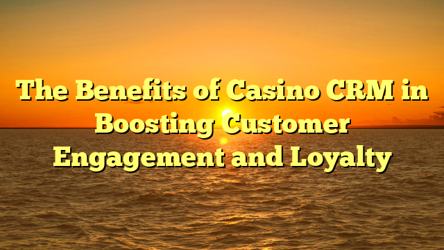 The Benefits of Casino CRM in Boosting Customer Engagement and Loyalty