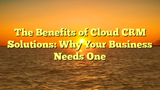 The Benefits of Cloud CRM Solutions: Why Your Business Needs One