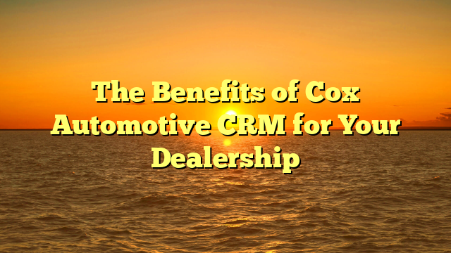 The Benefits of Cox Automotive CRM for Your Dealership