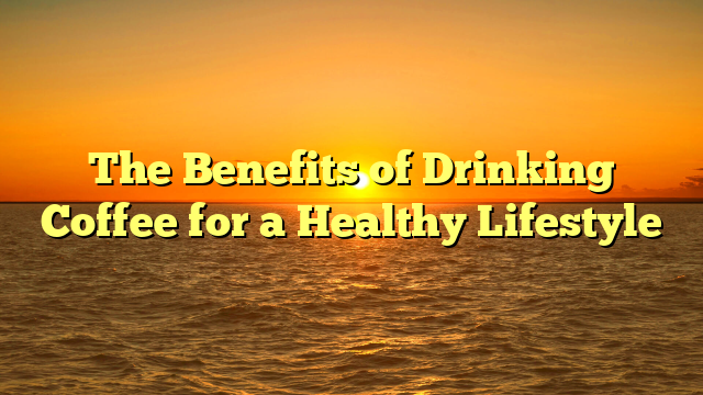The Benefits of Drinking Coffee for a Healthy Lifestyle