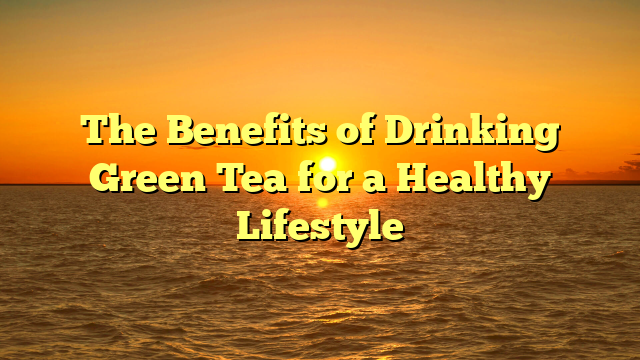 The Benefits of Drinking Green Tea for a Healthy Lifestyle