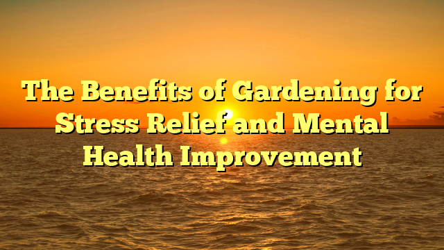 The Benefits of Gardening for Stress Relief and Mental Health Improvement