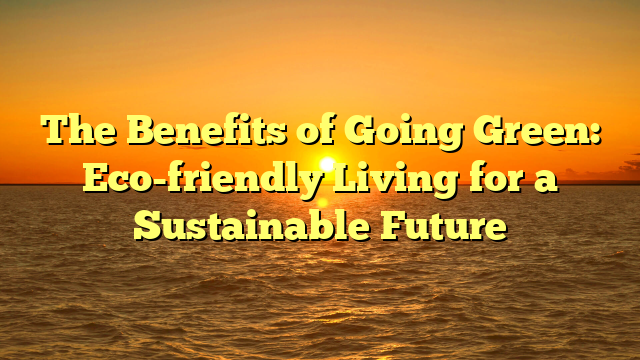 The Benefits of Going Green: Eco-friendly Living for a Sustainable Future