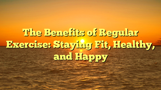 The Benefits of Regular Exercise: Staying Fit, Healthy, and Happy