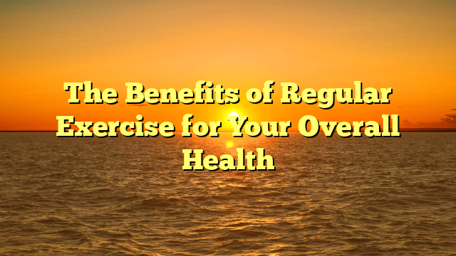 The Benefits of Regular Exercise for Your Overall Health