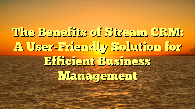 The Benefits of Stream CRM: A User-Friendly Solution for Efficient Business Management