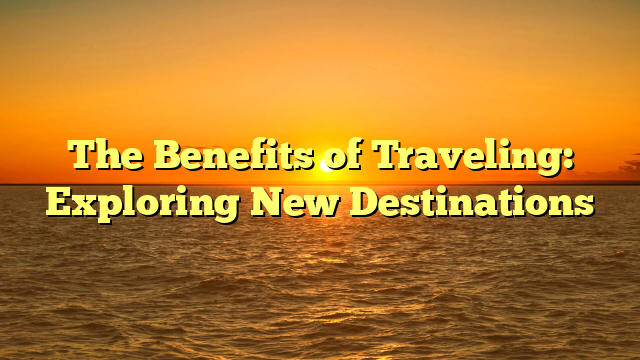 The Benefits of Traveling: Exploring New Destinations
