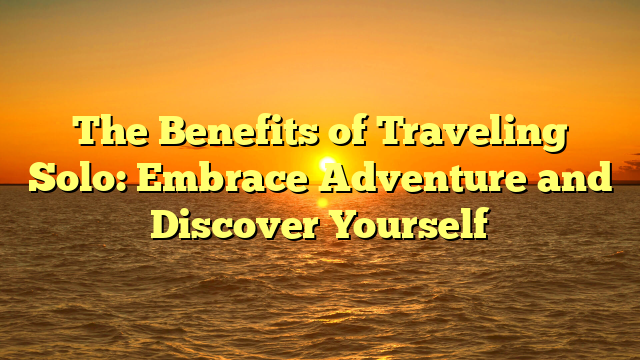 The Benefits of Traveling Solo: Embrace Adventure and Discover Yourself