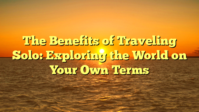 The Benefits of Traveling Solo: Exploring the World on Your Own Terms