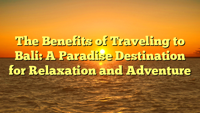 The Benefits of Traveling to Bali: A Paradise Destination for Relaxation and Adventure