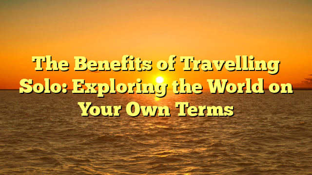 The Benefits of Travelling Solo: Exploring the World on Your Own Terms