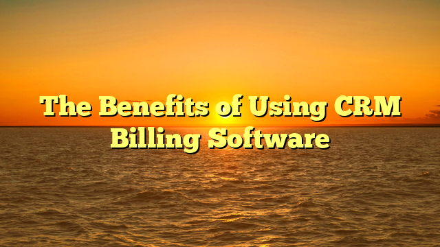 The Benefits of Using CRM Billing Software