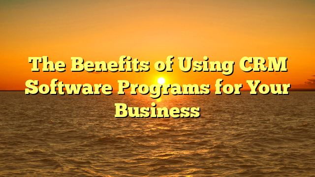 The Benefits of Using CRM Software Programs for Your Business