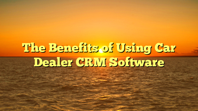 The Benefits of Using Car Dealer CRM Software