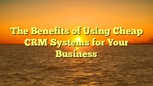 The Benefits of Using Cheap CRM Systems for Your Business