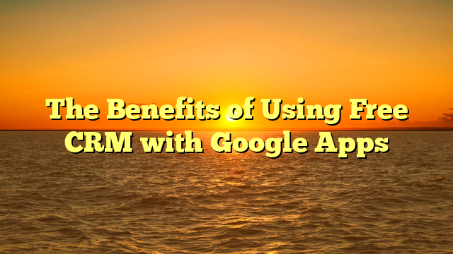 The Benefits of Using Free CRM with Google Apps