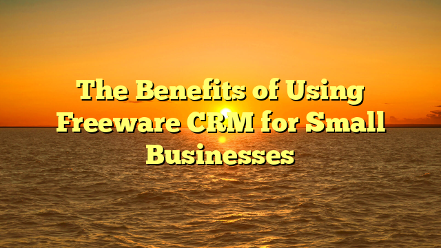 The Benefits of Using Freeware CRM for Small Businesses