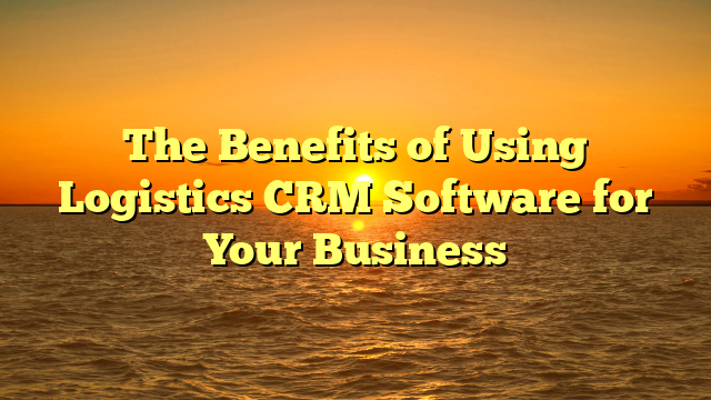 The Benefits of Using Logistics CRM Software for Your Business