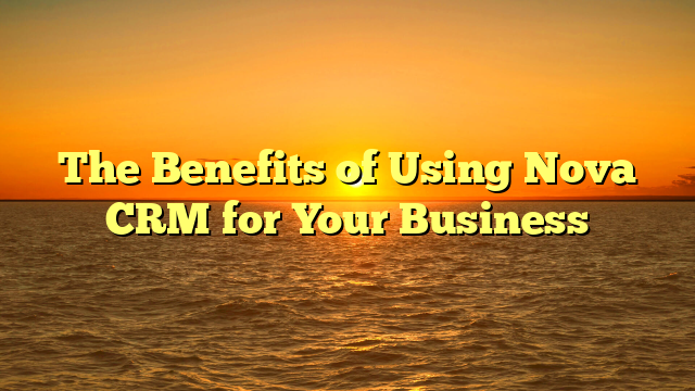 The Benefits of Using Nova CRM for Your Business