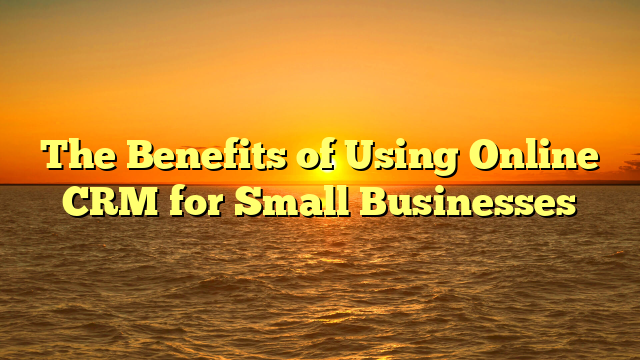 The Benefits of Using Online CRM for Small Businesses