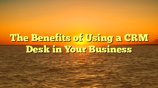 The Benefits of Using a CRM Desk in Your Business