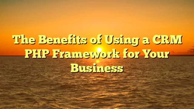 The Benefits of Using a CRM PHP Framework for Your Business