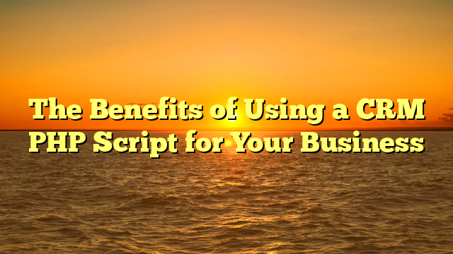 The Benefits of Using a CRM PHP Script for Your Business