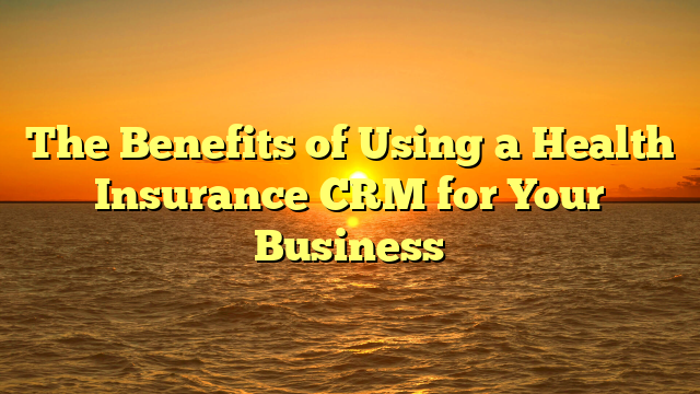 The Benefits of Using a Health Insurance CRM for Your Business