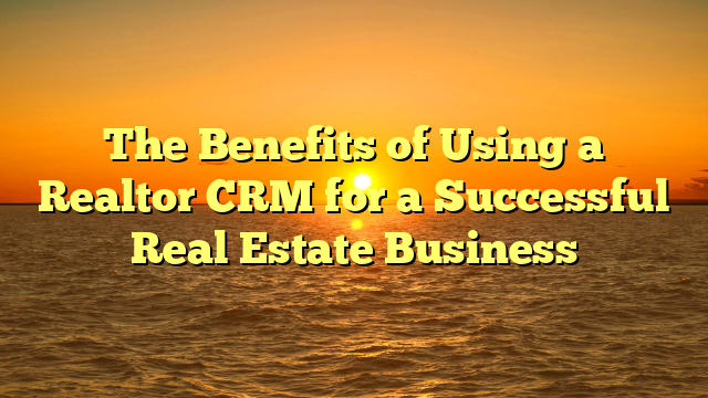 The Benefits of Using a Realtor CRM for a Successful Real Estate Business