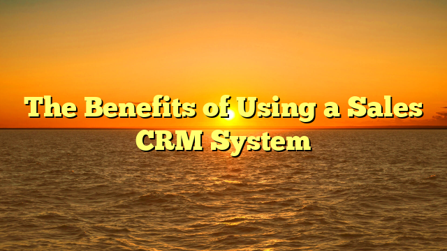 The Benefits of Using a Sales CRM System