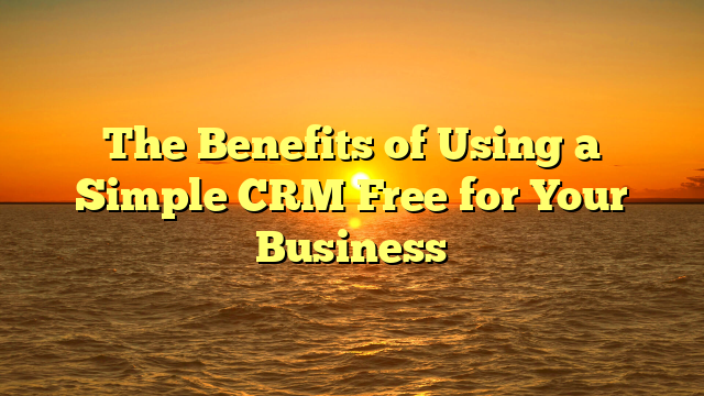 The Benefits of Using a Simple CRM Free for Your Business