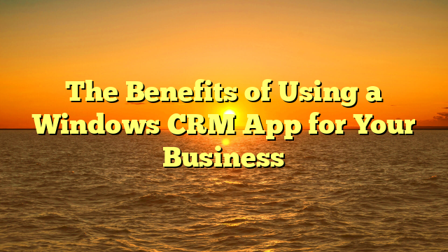 The Benefits of Using a Windows CRM App for Your Business