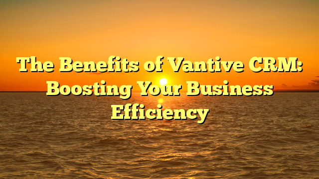 The Benefits of Vantive CRM: Boosting Your Business Efficiency