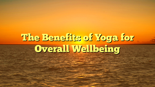 The Benefits of Yoga for Overall Wellbeing