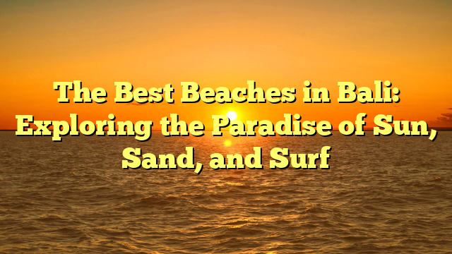 The Best Beaches in Bali: Exploring the Paradise of Sun, Sand, and Surf