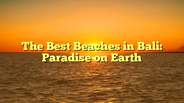The Best Beaches in Bali: Paradise on Earth