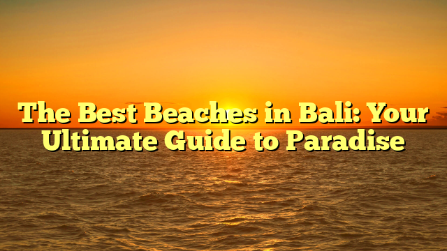 The Best Beaches in Bali: Your Ultimate Guide to Paradise