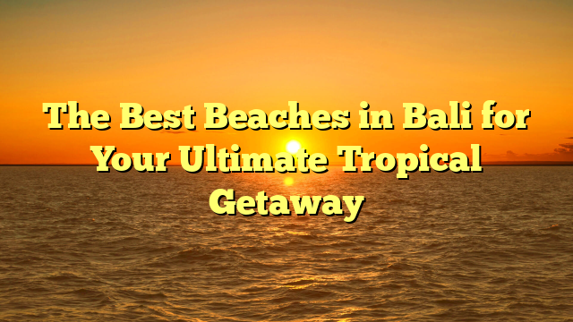 The Best Beaches in Bali for Your Ultimate Tropical Getaway