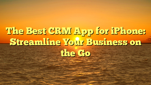 The Best CRM App for iPhone: Streamline Your Business on the Go