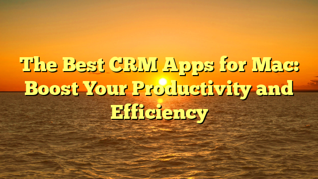 The Best CRM Apps for Mac: Boost Your Productivity and Efficiency