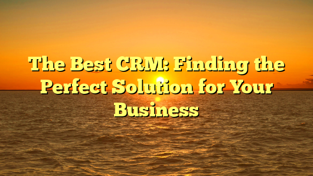 The Best CRM: Finding the Perfect Solution for Your Business