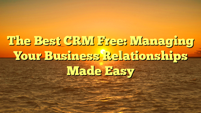 The Best CRM Free: Managing Your Business Relationships Made Easy