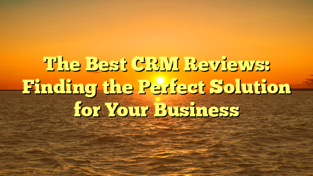 The Best CRM Reviews: Finding the Perfect Solution for Your Business
