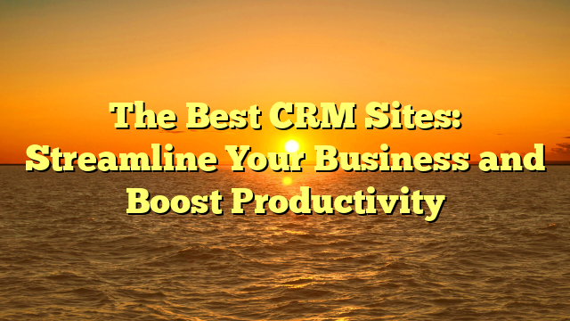 The Best CRM Sites: Streamline Your Business and Boost Productivity