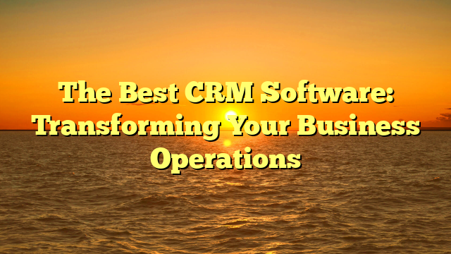 The Best CRM Software: Transforming Your Business Operations