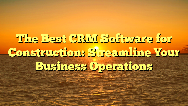 The Best CRM Software for Construction: Streamline Your Business Operations