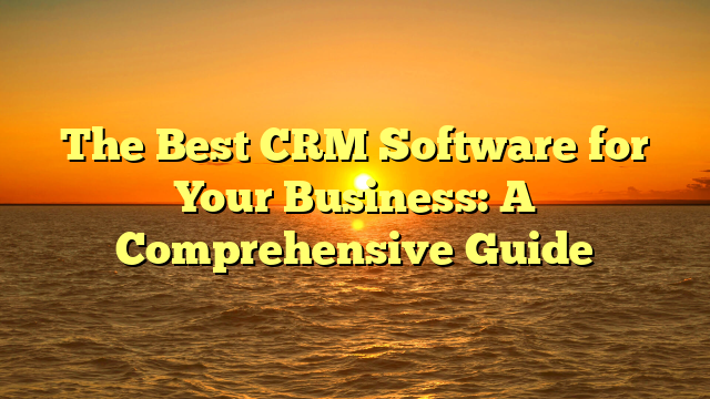 The Best CRM Software for Your Business: A Comprehensive Guide