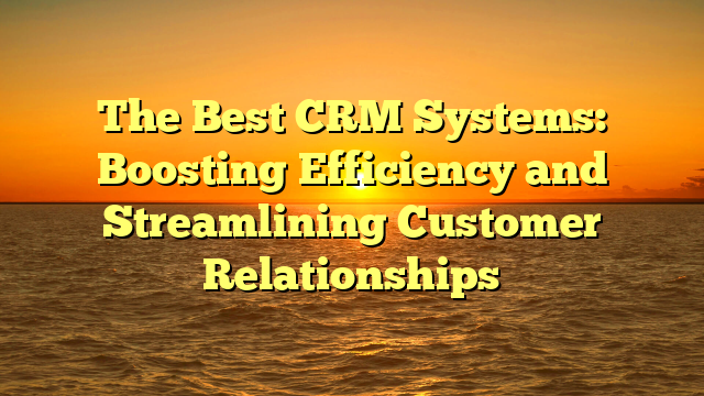 The Best CRM Systems: Boosting Efficiency and Streamlining Customer Relationships