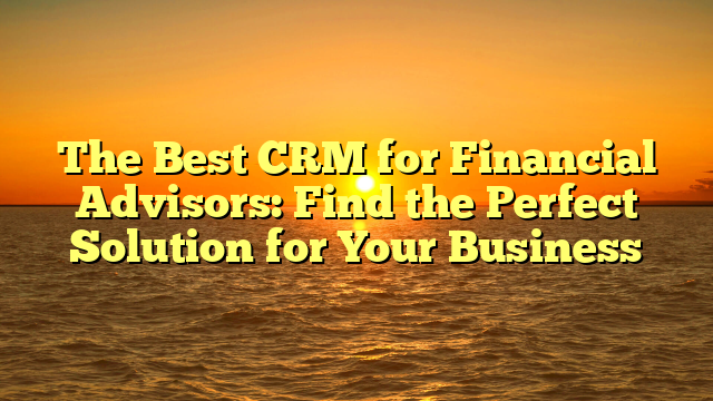 The Best CRM for Financial Advisors: Find the Perfect Solution for Your Business