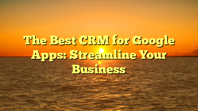 The Best CRM for Google Apps: Streamline Your Business